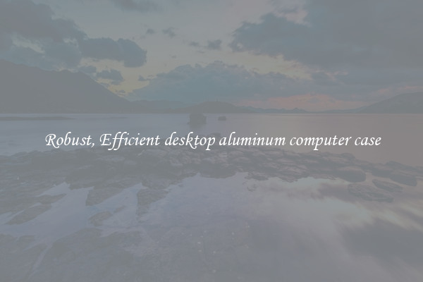 Robust, Efficient desktop aluminum computer case