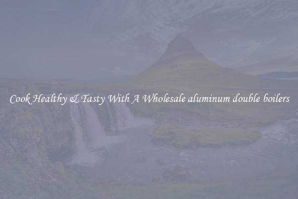 Cook Healthy & Tasty With A Wholesale aluminum double boilers