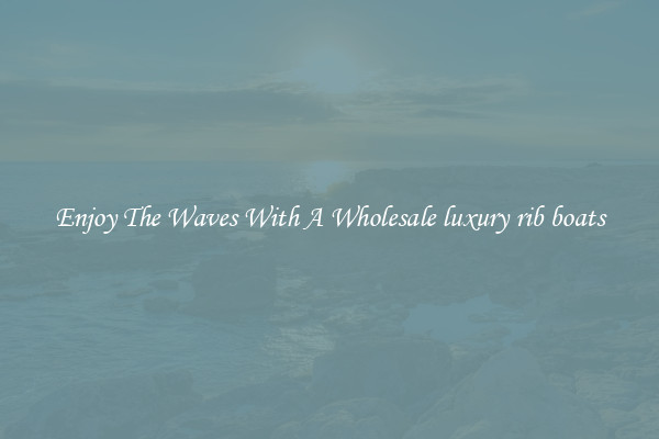 Enjoy The Waves With A Wholesale luxury rib boats