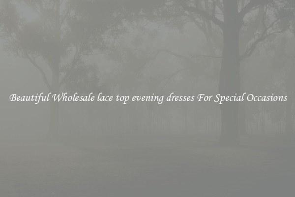 Beautiful Wholesale lace top evening dresses For Special Occasions